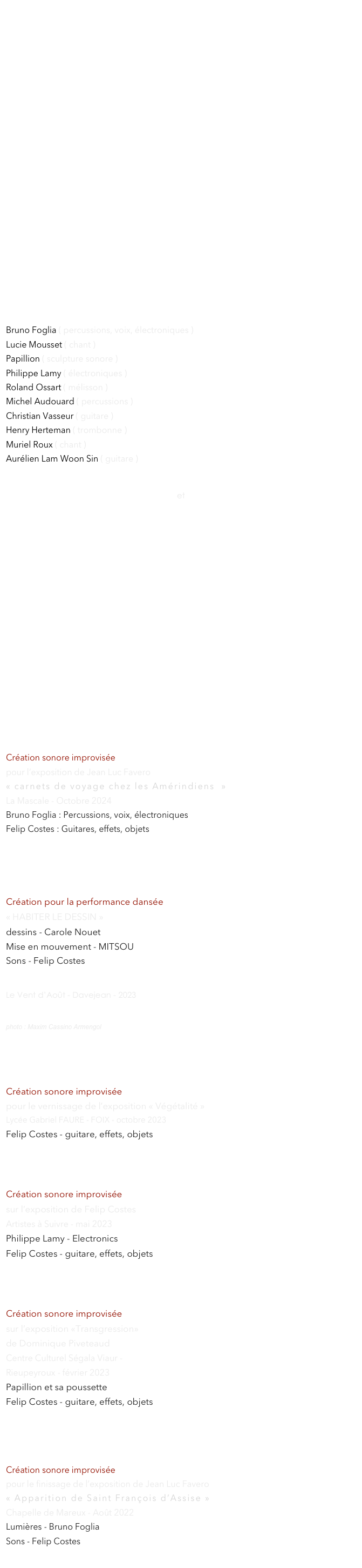 IMPROVISATION














MUSIQUE EXPERIMENTALE, IMPROVISATION LIBRE


< ECOUTER ICI  >            



avec les musiciens rencontrés :

Bruno Foglia ( percussions, voix, électroniques ) 
Lucie Mousset ( chant ) 
Papillion ( sculpture sonore )
Philippe Lamy ( électroniques )     
Roland Ossart ( mélisson )      
Michel Audouard ( percussions ) 
Christian Vasseur ( guitare )
Henry Herteman ( trombonne )
Muriel Roux ( chant )
Aurélien Lam Woon Sin ( guitare )


et 
Le   COSM’IMPRO
 ( groupe de musiques improvisées )


















Création sonore improvisée
pour l’exposition de Jean Luc Favero 
« carnets de voyage chez les Amérindiens  »
La Mascale - Octobre 2024
Bruno Foglia : Percussions, voix, électroniques 
Felip Costes : Guitares, effets, objets





Création pour la performance dansée 
« HABITER LE DESSIN » 
dessins - Carole Nouet 
Mise en mouvement - MITSOU  
Sons - Felip Costes      













 
Le Vent d’Août - Davejean - 2023
photo : Maxim Cassino Armengol



Création sonore improvisée
pour le vernissage de l’exposition « Végétalité » 
Lycée Gabriel FAURE - FOIX - octobre 2023
Felip Costes - guitare, effets, objets





Création sonore improvisée 
sur l’exposition de Felip Costes
Artistes à Suivre - mai 2023
Philippe Lamy - Electronics
Felip Costes - guitare, effets, objets





Création sonore improvisée 
sur l’exposition «Transgression» 
de Dominique Piveteaud 
Centre Culturel Ségala Viaur - 
Rieupeyroux - février 2023
Papillion et sa poussette
Felip Costes - guitare, effets, objets





Création sonore improvisée
pour le finissage de l’exposition de Jean Luc Favero 
« Apparition de Saint François d’Assise »
Chapelle de Mareux - Août 2022
Lumières - Bruno Foglia
Sons - Felip Costes
