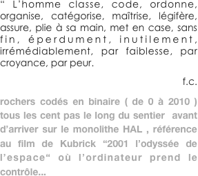 “ L’homme classe, code, ordonne, organise, catégorise, maîtrise, légifère, assure, plie à sa main, met en case, sans fin, éperdument, inutilement, irrémédiablement, par faiblesse, par croyance, par peur. 
                f.c.
rochers codés en binaire ( de 0 à 2010 ) tous les cent pas le long du sentier  avant d’arriver sur le monolithe HAL , référence au film de Kubrick “2001 l’odyssée de l’espace“ où l’ordinateur prend le contrôle...