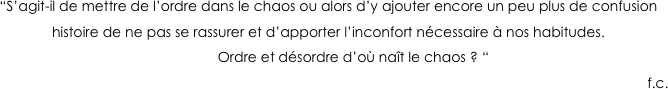 “S’agit-il de mettre de l’ordre dans le chaos ou alors d’y ajouter encore un peu plus de confusion histoire de ne pas se rassurer et d’apporter l’inconfort nécessaire à nos habitudes.
               Ordre et désordre d’où naît le chaos ? “                              
                                                                                                                                                                          f.c.
