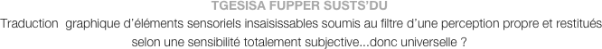 TGESISA FUPPER SUSTS’DU
 Traduction  graphique d’éléments sensoriels insaisissables soumis au filtre d’une perception propre et restitués selon une sensibilité totalement subjective...donc universelle ?
  