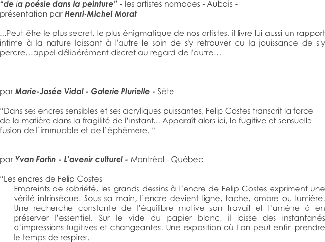 “de la poésie dans la peinture” - les artistes nomades - Aubais - 
présentation par Henri-Michel Morat

...Peut-être le plus secret, le plus énigmatique de nos artistes, il livre lui aussi un rapport intime à la nature laissant à l'autre le soin de s'y retrouver ou la jouissance de s'y perdre…appel délibérément discret au regard de l'autre…



par Marie-Josée Vidal - Galerie Plurielle - Sète

“Dans ses encres sensibles et ses acryliques puissantes, Felip Costes transcrit la force de la matière dans la fragilité de l’instant... Apparaît alors ici, la fugitive et sensuelle fusion de l’immuable et de l’éphémère. “


par Yvan Fortin - L’avenir culturel - Montréal - Québec

“Les encres de Felip Costes
Empreints de sobriété, les grands dessins à l’encre de Felip Costes expriment une vérité intrinsèque. Sous sa main, l’encre devient ligne, tache, ombre ou lumière. Une recherche constante de l’équilibre motive son travail et l’amène à en préserver l’essentiel. Sur le vide du papier blanc, il laisse des instantanés d’impressions fugitives et changeantes. Une exposition où l’on peut enfin prendre le temps de respirer.


