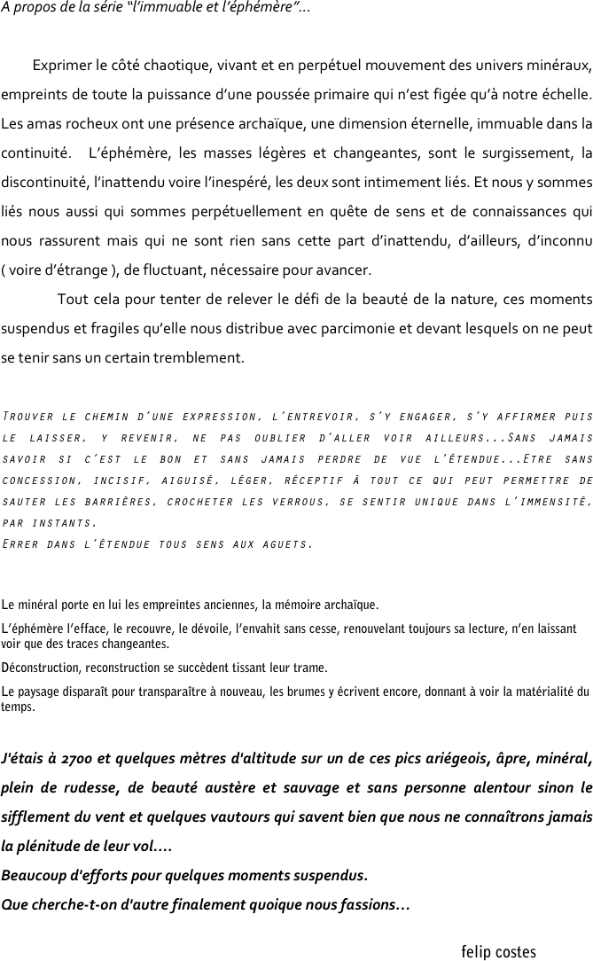 A propos de la série “l’immuable et l’éphémère”...

        Exprimer le côté chaotique, vivant et en perpétuel mouvement des univers minéraux, empreints de toute la puissance d’une poussée primaire qui n’est figée qu’à notre échelle. Les amas rocheux ont une présence archaïque, une dimension éternelle, immuable dans la continuité.  L’éphémère, les masses légères et changeantes, sont le surgissement, la discontinuité, l’inattendu voire l’inespéré, les deux sont intimement liés. Et nous y sommes liés nous aussi qui sommes perpétuellement en quête de sens et de connaissances qui nous rassurent mais qui ne sont rien sans cette part d’inattendu, d’ailleurs, d’inconnu ( voire d’étrange ), de fluctuant, nécessaire pour avancer.
	    Tout cela pour tenter de relever le défi de la beauté de la nature, ces moments suspendus et fragiles qu’elle nous distribue avec parcimonie et devant lesquels on ne peut se tenir sans un certain tremblement.  

		
Trouver le chemin d’une expression, l’entrevoir, s’y engager, s’y affirmer puis le laisser, y revenir, ne pas oublier d’aller voir ailleurs...Sans jamais savoir si c’est le bon et sans jamais perdre de vue l’étendue...Etre sans concession, incisif, aiguisé, léger, réceptif à tout ce qui peut permettre de sauter les barrières, crocheter les verrous, se sentir unique dans l’immensité, par instants.
Errer dans l’étendue tous sens aux aguets.


Le minéral porte en lui les empreintes anciennes, la mémoire archaïque.
L’éphémère l’efface, le recouvre, le dévoile, l’envahit sans cesse, renouvelant toujours sa lecture, n’en laissant voir que des traces changeantes.
Déconstruction, reconstruction se succèdent tissant leur trame.
Le paysage disparaît pour transparaître à nouveau, les brumes y écrivent encore, donnant à voir la matérialité du temps.
		
J'étais à 2700 et quelques mètres d'altitude sur un de ces pics ariégeois, âpre, minéral, plein de rudesse, de beauté austère et sauvage et sans personne alentour sinon le sifflement du vent et quelques vautours qui savent bien que nous ne connaîtrons jamais la plénitude de leur vol.... 
Beaucoup d'efforts pour quelques moments suspendus.
Que cherche-t-on d'autre finalement quoique nous fassions…

                                                                                                                                                                                    felip costes

















                                                                                                                                                                             