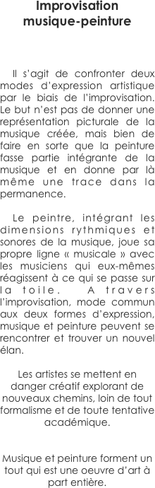 

Improvisation 
musique-peinture



	Il s’agit de confronter deux modes d’expression artistique par le biais de l’improvisation. Le but n’est pas de donner une représentation picturale de la musique créée, mais bien de faire en sorte que la peinture fasse partie intégrante de la musique et en donne par là même une trace dans la permanence. 

	Le peintre, intégrant les dimensions rythmiques et sonores de la musique, joue sa propre ligne « musicale » avec les musiciens qui eux-mêmes réagissent à ce qui se passe sur la toile.  A travers l’improvisation, mode commun aux deux formes d’expression, musique et peinture peuvent se rencontrer et trouver un nouvel élan. 

Les artistes se mettent en danger créatif explorant de nouveaux chemins, loin de tout formalisme et de toute tentative académique.

	
Musique et peinture forment un tout qui est une oeuvre d’art à part entière.

   
