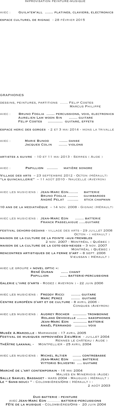 Improvisation peinture-musique


avec :       Guilh’em’all  ….... platines, claviers, electronics
                
espace culturel de rignac  - 28 février 2015 



















GRAPHONES 

dessins, peintures, partitions  ....... Felip Costes 
                                                             Marcus Philippe

avec :       Bruno Foglia  ….... percussions, voix, electronics
                Aurelien Lam woon Sin      ……. guitare
                Felip Costes     .............  guitare, effets

espace heric des gorges  - 2 et 3 mai 2014 - mons la trivalle 

 
avec :  	    Marie Bunod         ….... danse
                      Jacques Colin      ……. violons


artistes a suivre  - 10 et 11 mai 2013 - Serres ( Aude )


avec :             Papillion   ……...     matière sonore

Village des arts  – 23 septembre 2012 - Octon (Hérault)
“la quincaillerie”  – 11 août 2010 - Naucelle (Aveyron)


avec les musiciens :  	Jean-Marc Eon……..     batterie
				Bruno Foglia …......     guimbardes 
				André Pelat   ……...     stick chapman

10 ans de la mediathèque  – 14 nov. 2008 - Gignac (Hérault) 


avec les musiciens :  	Jean-Marc Eon      ……. batterie
				Franck Passelaigue …..guitare

festival dehors-dedans - village des arts - 29 juillet 2008 
                                                                 Octon - ( herault ) 
maison de la culture de la pointe –aux-trembles 
                                        2 nov. 2007 - Montréal ( Québec )
maison de la culture de la cote-des-neiges – 3 nov. 2007
				        		         Montréal ( Québec ) rencontres artistiques de la ferme d’art – 8 sept. 2006
						        Vieussan ( Hérault ) 


avec le groupe « novel optic »:  
                           René Duran  	...… chant
		         Papillion          ..…. batterie-percussions

Galerie l’ivre d’arts - Rodez ( Aveyron ) - 22 juin 2006


avec les musiciens :  	Freddy Ricci  	...….. guitare
				Marc Perez	…….  guitare
Centre européen d’art et de culture - 8 avril 2006 -                  
                                                                Conques (Aveyron) 

avec les musiciens : 	Audrey Rocher   ............ trombonne  
                                    Roland Devocelle ......... saxophones 
                                    Jean-Marc Eon    ............ batterie
		  		Amaël Ferrando   ........... voix
  							                                
Musée A.Marzelle - Marmande - 17 avril 2005
Festival de musiques improvisées ZieuMzik  - juillet 2004
		     			    Rennes le château ( Aude )
Théâtre Lakanal -    Montpellier - 25 avril 2004 


avec les musiciens :  	Michel Altier     ……. contrebasse
				Jean-Marc Eon    ……. batterie
				Vittorio Silvestri  …. guitare

Marché de l’art contemporain - 16 mai 2004
				             Malves en Minervois (Aude)Salle Samuel Bassaget - mars 2004 - Mauguio ( Hérault )
Le “ Sans-souci ” - Colombières/Orb ( Hérault ) -
                                                                             2 août 2003


Duo batterie - peinture
avec Jean-Marc Eon ........... batterie-percussions 
     Fête de la musique - Colombières/Orb -  20 juin 2004 
			


